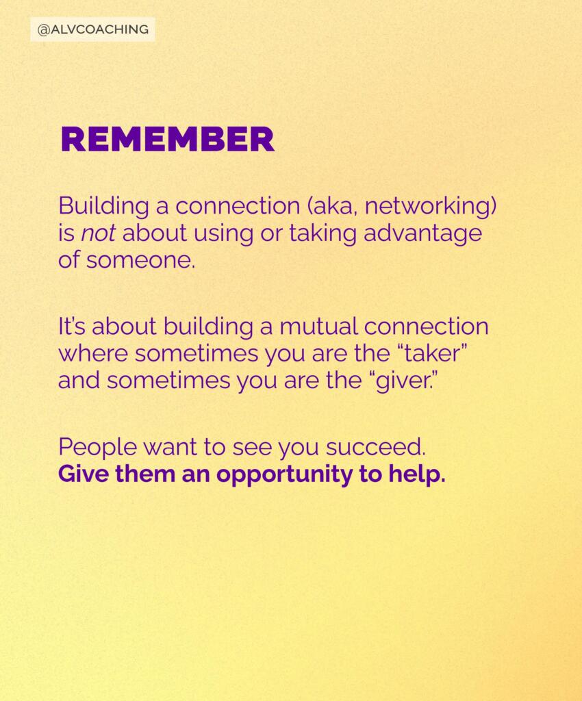 Instagram slide that says "Remember... Building a connection (aka, networking) is not about using or taking advantage of someone. It's about building a mutual connection where sometimes you are the 'taker' and sometimes you are the 'giver.' People want to see you succeed. Give them an opportunity to help."